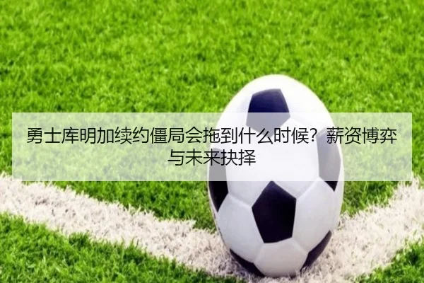 勇士库明加续约僵局会拖到什么时候？薪资博弈与未来抉择