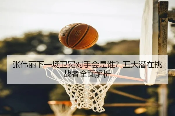 张伟丽下一场卫冕对手会是谁？五大潜在挑战者全面解析