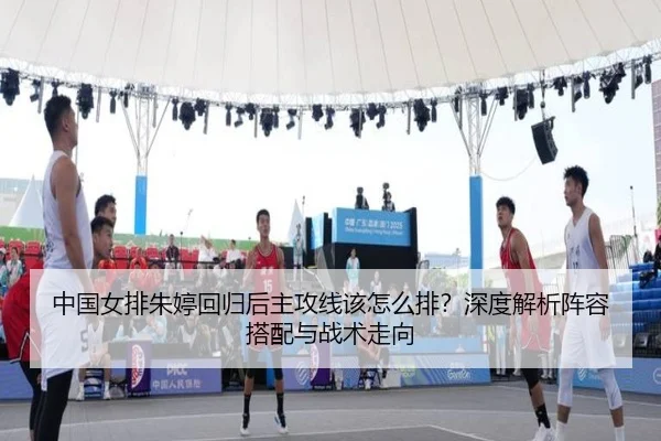 中国女排朱婷回归后主攻线该怎么排？深度解析阵容搭配与战术走向