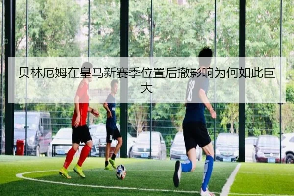 贝林厄姆在皇马新赛季位置后撤影响为何如此巨大