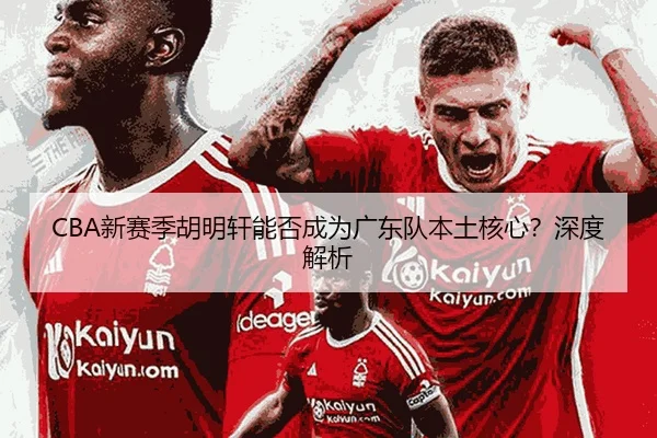 CBA新赛季胡明轩能否成为广东队本土核心？深度解析