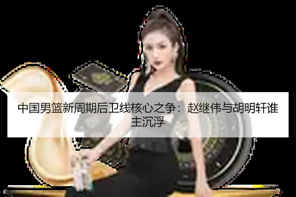 中国男篮新周期后卫线核心之争：赵继伟与胡明轩谁主沉浮